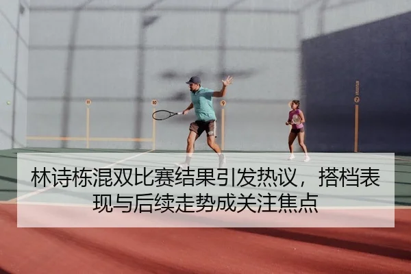 林诗栋混双比赛结果引发热议，搭档表现与后续走势成关注焦点