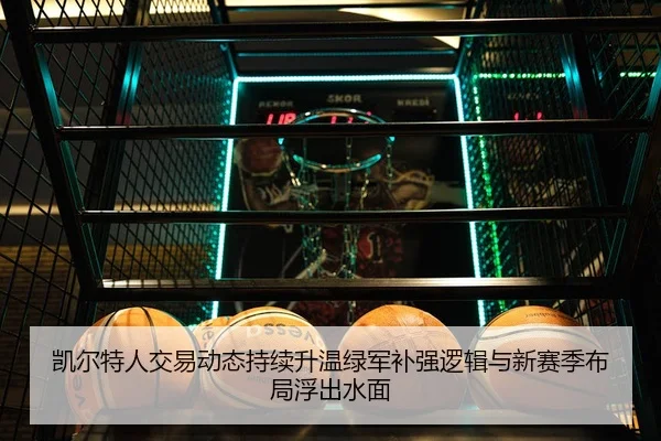 凯尔特人交易动态持续升温绿军补强逻辑与新赛季布局浮出水面